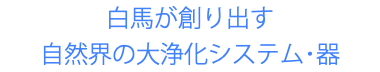 白馬が創り出す 自然界の大浄化システム･器